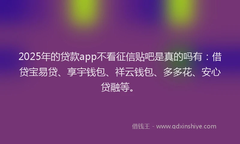 2025年的贷款app不看征信贴吧是真的吗有：借贷宝易贷、享宇钱包、祥云钱包、多多花、安心贷融等。