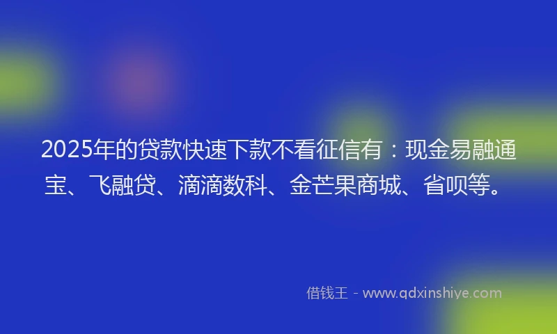 2025年的贷款快速下款不看征信有：现金易融通宝、飞融贷、滴滴数科、金芒果商城、省呗等。
