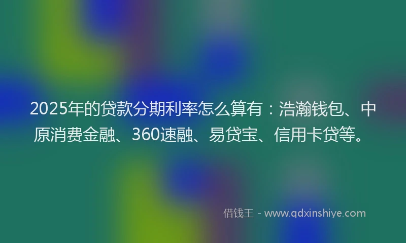 2025年的贷款分期利率怎么算有：浩瀚钱包、中原消费金融、360速融、易贷宝、信用卡贷等。