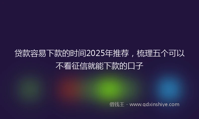 贷款容易下款的时间2025年推荐，梳理五个可以不看征信就能下款的口子