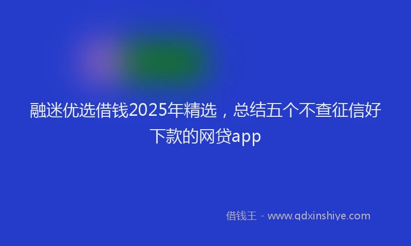融迷优选借钱2025年精选，总结五个不查征信好下款的网贷app