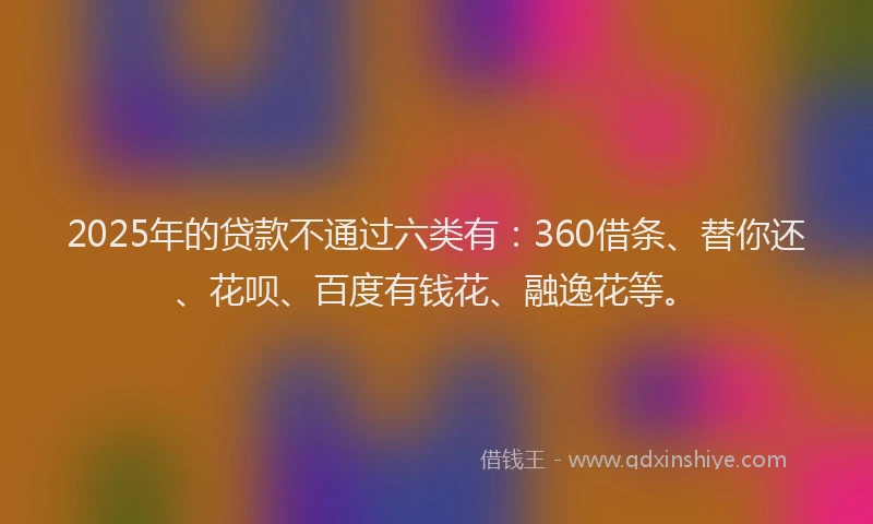 2025年的贷款不通过六类有：360借条、替你还、花呗、百度有钱花、融逸花等。