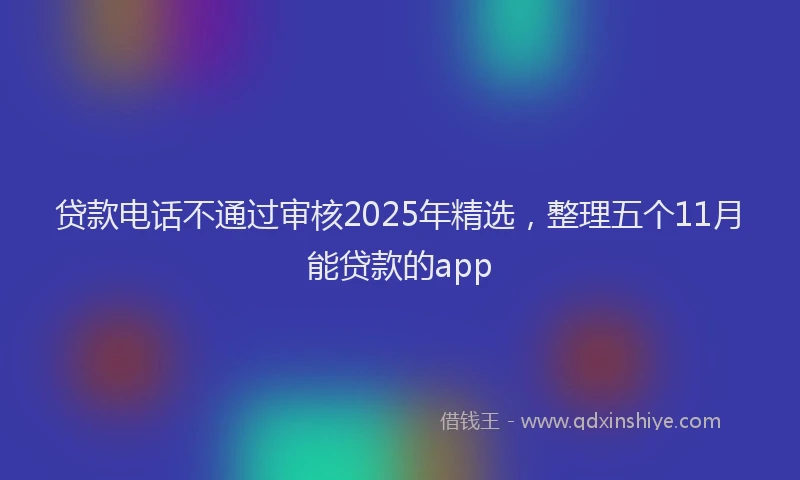 贷款电话不通过审核2025年精选，整理五个11月能贷款的app