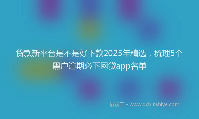 贷款新平台是不是好下款2025年精选，梳理5个黑户逾期必下网贷app名单