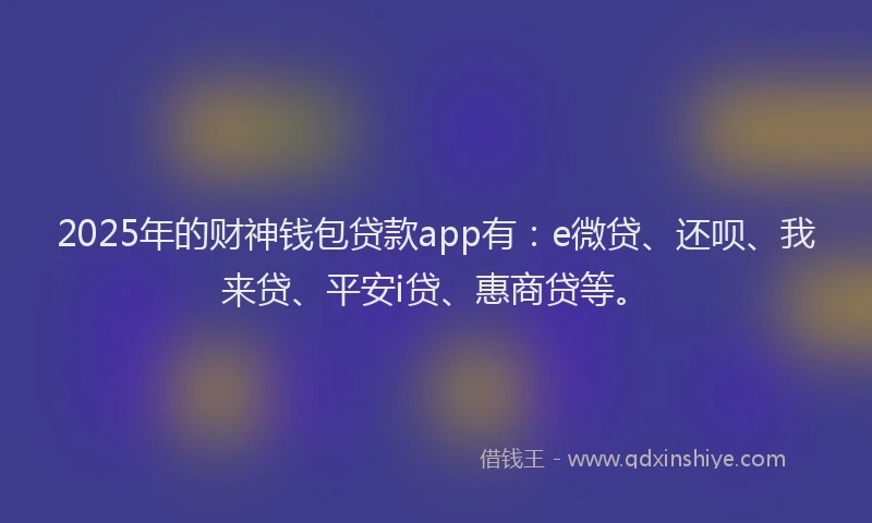 2025年的财神钱包贷款app有：e微贷、还呗、我来贷、平安i贷、惠商贷等。