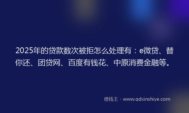 2025年的贷款数次被拒怎么处理有：e微贷、替你还、团贷网、百度有钱花、中原消费金融等。