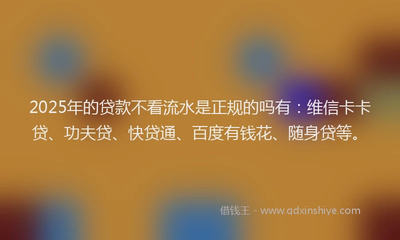 2025年的贷款不看流水是正规的吗有：维信卡卡贷、功夫贷、快贷通、百度有钱花、随身贷等。