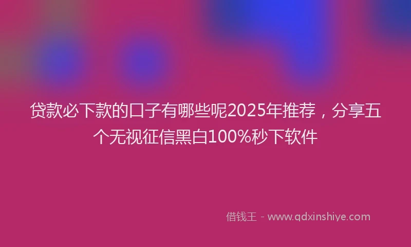 贷款必下款的口子有哪些呢2025年推荐，分享五个无视征信黑白100%秒下软件