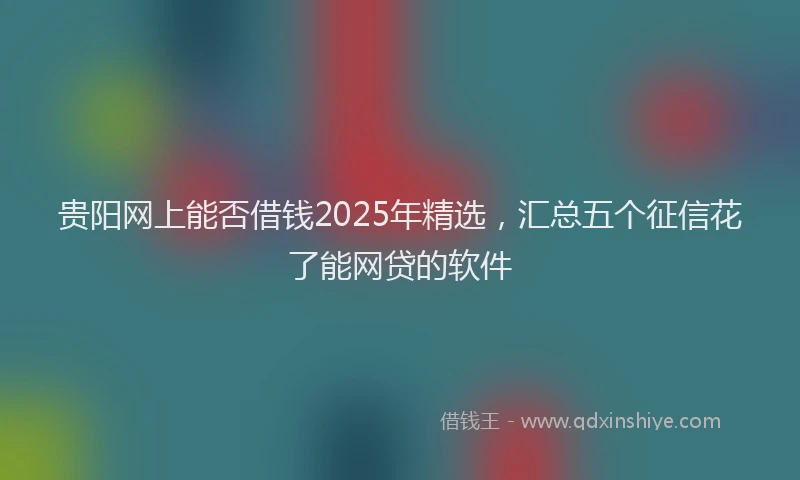 贵阳网上能否借钱2025年精选，汇总五个征信花了能网贷的软件