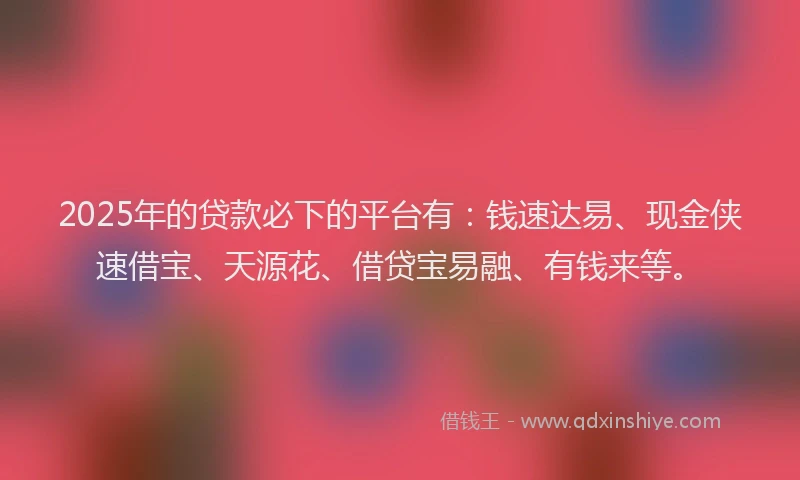 2025年的贷款必下的平台有：钱速达易、现金侠速借宝、天源花、借贷宝易融、有钱来等。