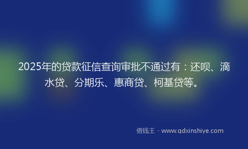 2025年的贷款征信查询审批不通过有：还呗、滴水贷、分期乐、惠商贷、柯基贷等。