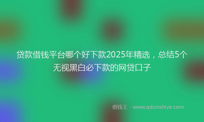 贷款借钱平台哪个好下款2025年精选，总结5个无视黑白必下款的网贷口子