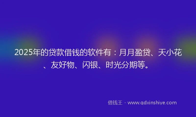 2025年的贷款借钱的软件有：月月盈贷、天小花、友好物、闪银、时光分期等。
