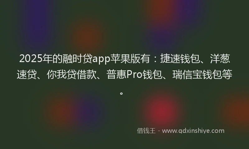 2025年的融时贷app苹果版有：捷速钱包、洋葱速贷、你我贷借款、普惠Pro钱包、瑞信宝钱包等。
