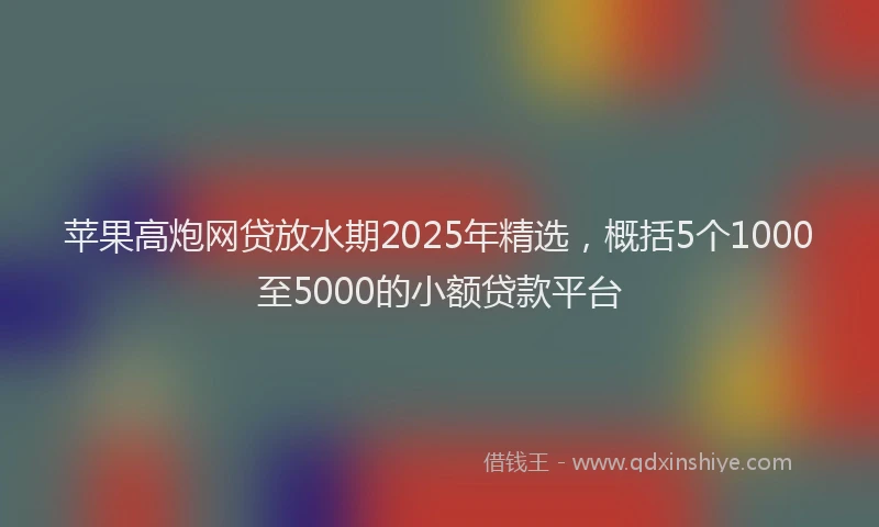 苹果高炮网贷放水期2025年精选，概括5个1000至5000的小额贷款平台