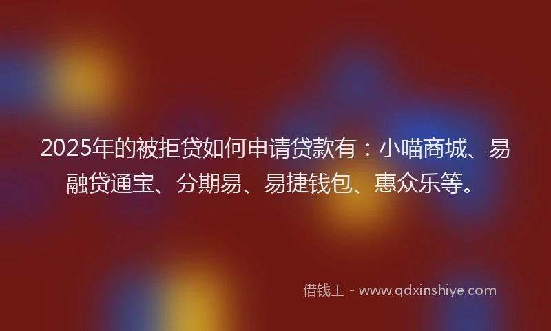 2025年的被拒贷如何申请贷款有：小喵商城、易融贷通宝、分期易、易捷钱包、惠众乐等。