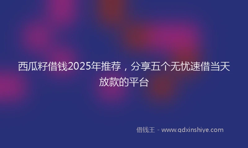 西瓜籽借钱2025年推荐，分享五个无忧速借当天放款的平台