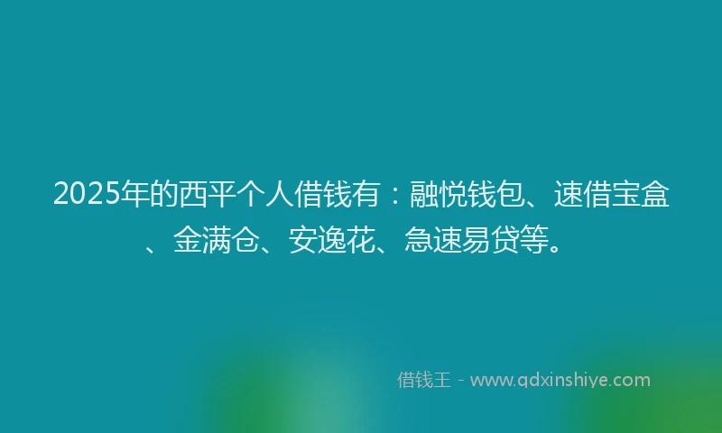 2025年的西平个人借钱有：融悦钱包、速借宝盒、金满仓、安逸花、急速易贷等。