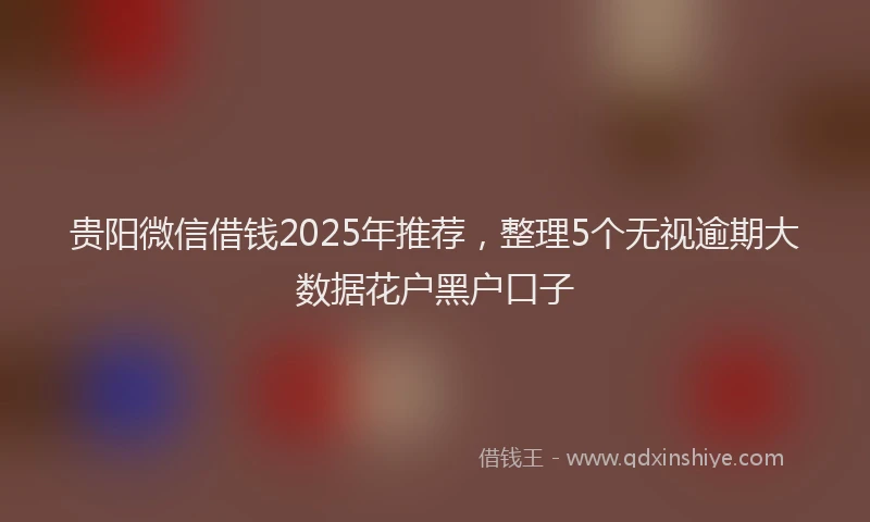 贵阳微信借钱2025年推荐，整理5个无视逾期大数据花户黑户口子