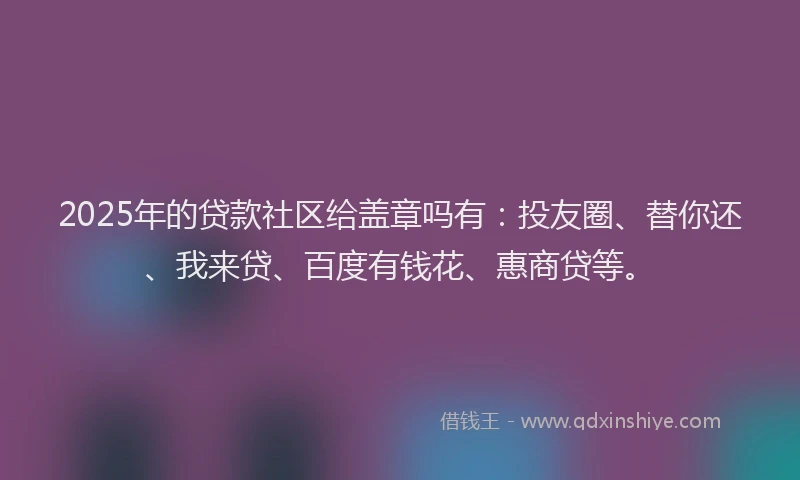 2025年的贷款社区给盖章吗有：投友圈、替你还、我来贷、百度有钱花、惠商贷等。