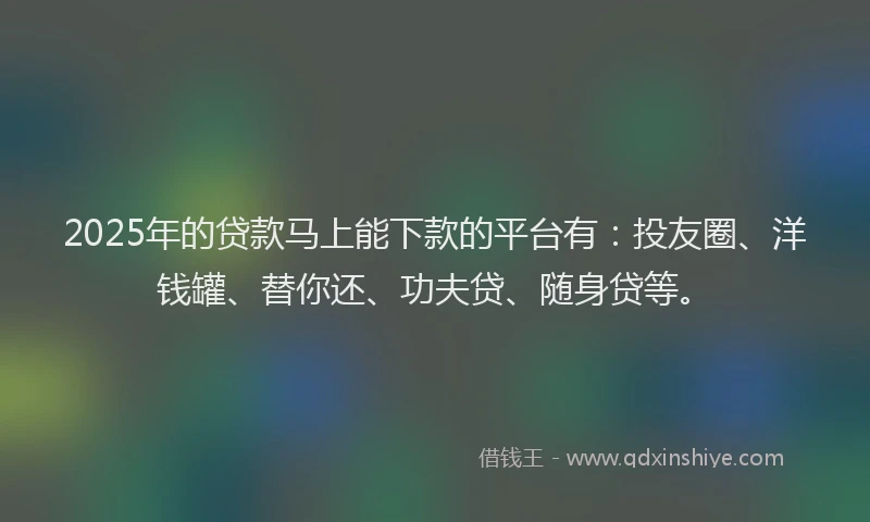 2025年的贷款马上能下款的平台有：投友圈、洋钱罐、替你还、功夫贷、随身贷等。