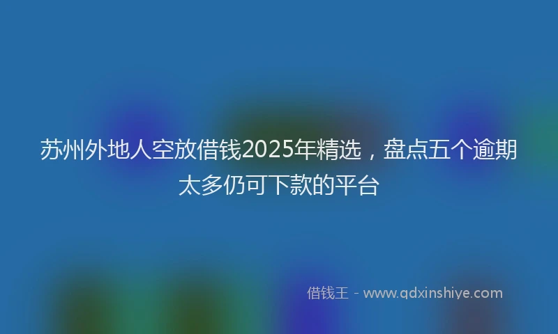 苏州外地人空放借钱2025年精选，盘点五个逾期太多仍可下款的平台