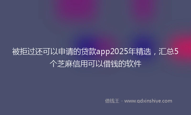 被拒过还可以申请的贷款app2025年精选，汇总5个芝麻信用可以借钱的软件