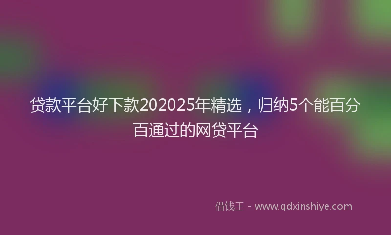 贷款平台好下款202025年精选，归纳5个能百分百通过的网贷平台