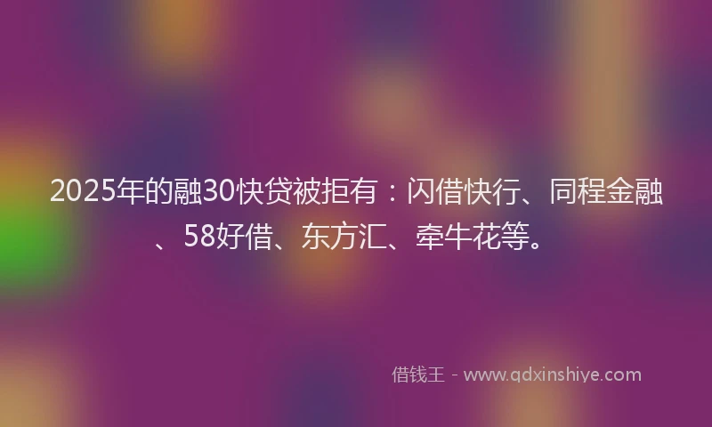 2025年的融30快贷被拒有：闪借快行、同程金融、58好借、东方汇、牵牛花等。