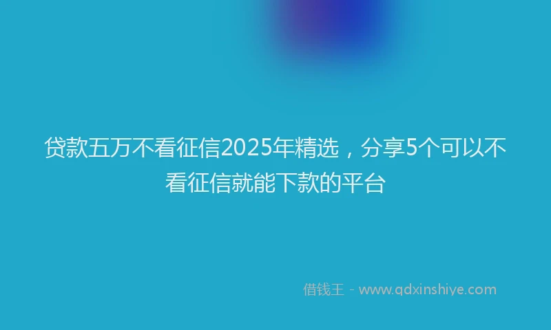 贷款五万不看征信2025年精选，分享5个可以不看征信就能下款的平台