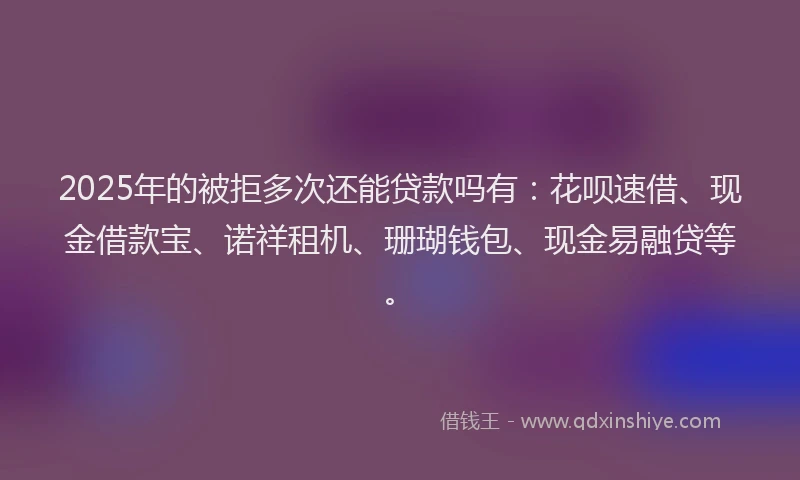 2025年的被拒多次还能贷款吗有：花呗速借、现金借款宝、诺祥租机、珊瑚钱包、现金易融贷等。