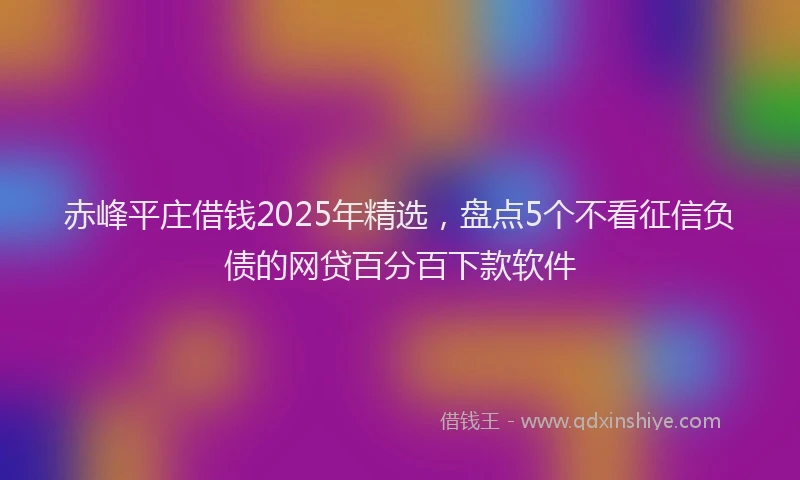 赤峰平庄借钱2025年精选，盘点5个不看征信负债的网贷百分百下款软件