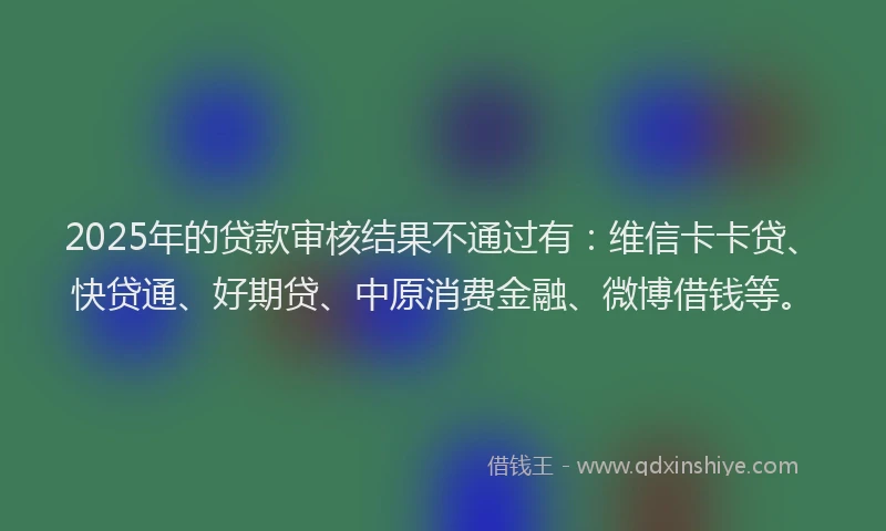 2025年的贷款审核结果不通过有:维信卡卡贷、快贷通、好期贷、中原消费金融、微博借钱等。