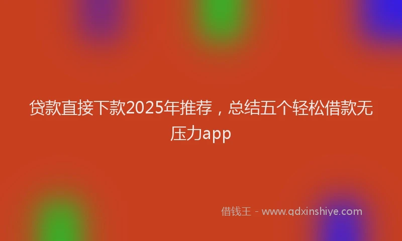 贷款直接下款2025年推荐，总结五个轻松借款无压力app