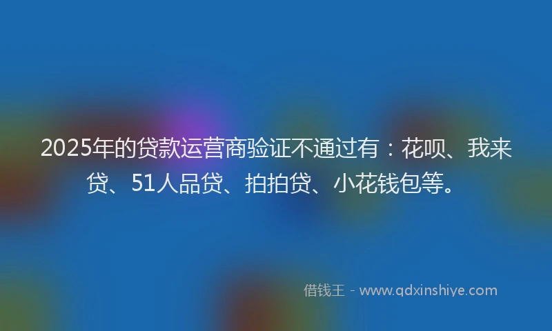 2025年的贷款运营商验证不通过有：花呗、我来贷、51人品贷、拍拍贷、小花钱包等。