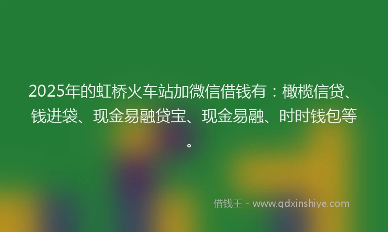 2025年的虹桥火车站加微信借钱有：橄榄信贷、钱进袋、现金易融贷宝、现金易融、时时钱包等。