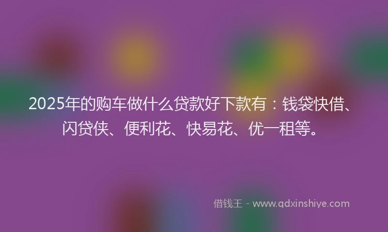2025年的购车做什么贷款好下款有：钱袋快借、闪贷侠、便利花、快易花、优一租等。