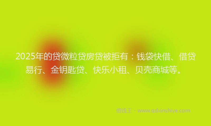 2025年的贷微粒贷房贷被拒有：钱袋快借、借贷易行、金钥匙贷、快乐小租、贝壳商城等。