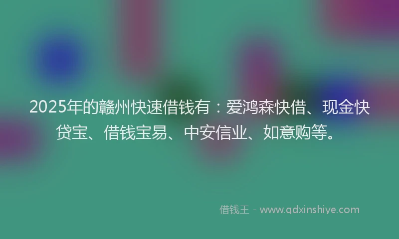 2025年的赣州快速借钱有：爱鸿森快借、现金快贷宝、借钱宝易、中安信业、如意购等。
