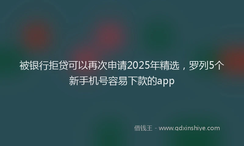 被银行拒贷可以再次申请2025年精选，罗列5个新手机号容易下款的app