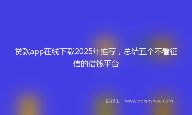 贷款app在线下载2025年推荐，总结五个不看征信的借钱平台