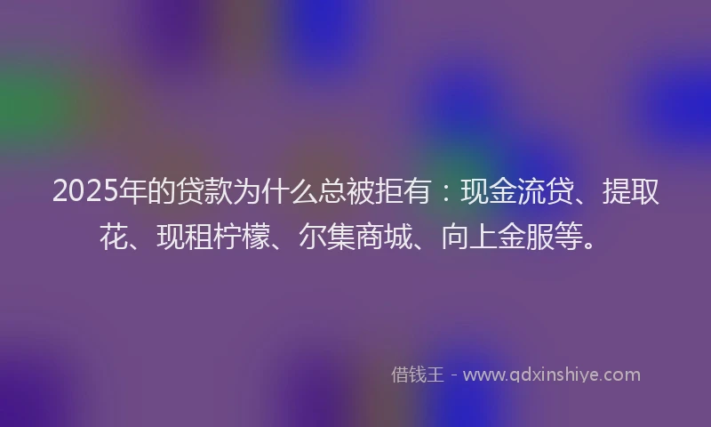 2025年的贷款为什么总被拒有：现金流贷、提取花、现租柠檬、尔集商城、向上金服等。