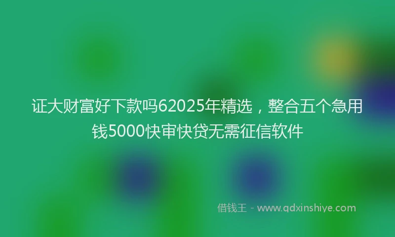 证大财富好下款吗62025年精选，整合五个急用钱5000快审快贷无需征信软件