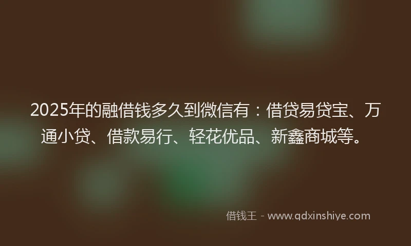 2025年的融借钱多久到微信有：借贷易贷宝、万通小贷、借款易行、轻花优品、新鑫商城等。