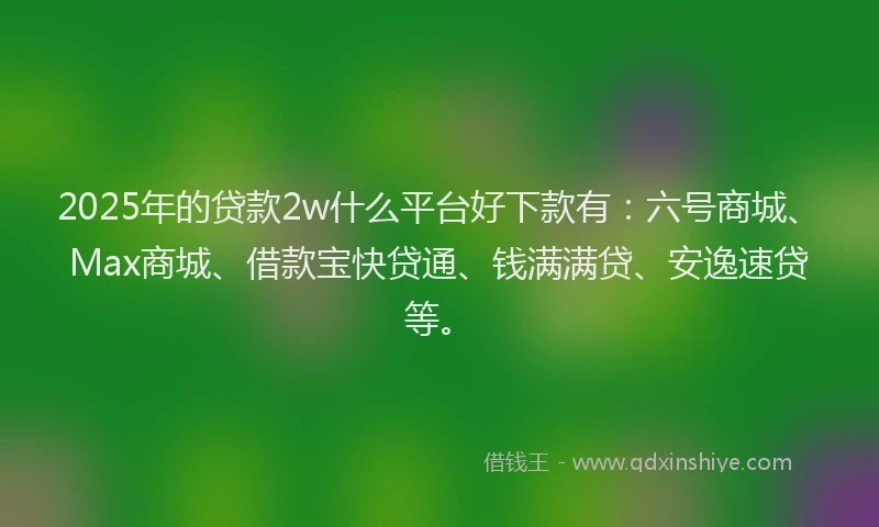 2025年的贷款2w什么平台好下款有：六号商城、Max商城、借款宝快贷通、钱满满贷、安逸速贷等。
