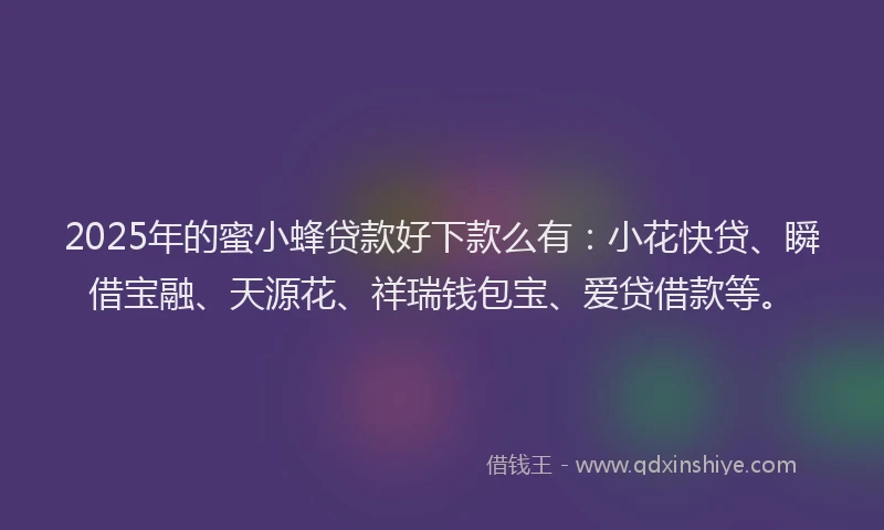2025年的蜜小蜂贷款好下款么有：小花快贷、瞬借宝融、天源花、祥瑞钱包宝、爱贷借款等。
