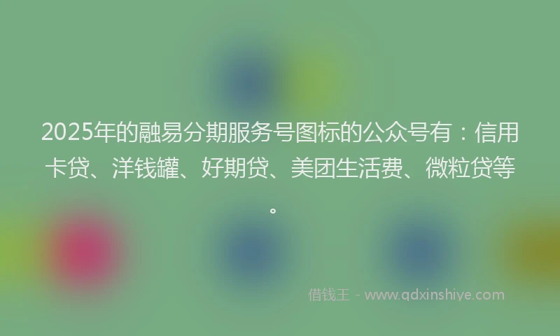 2025年的融易分期服务号图标的公众号有：信用卡贷、洋钱罐、好期贷、美团生活费、微粒贷等。