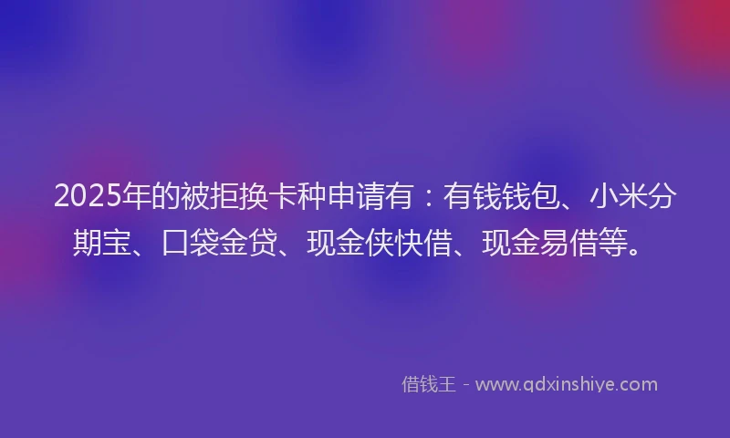 2025年的被拒换卡种申请有：有钱钱包、小米分期宝、口袋金贷、现金侠快借、现金易借等。