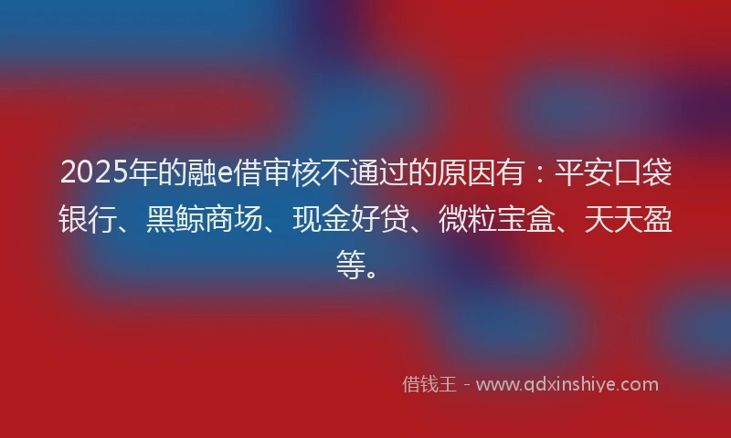 2025年的融e借审核不通过的原因有：平安口袋银行、黑鲸商场、现金好贷、微粒宝盒、天天盈等。