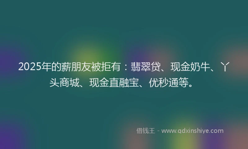 2025年的薪朋友被拒有：翡翠贷、现金奶牛、丫头商城、现金直融宝、优秒通等。